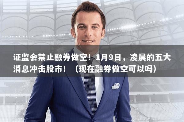 证监会禁止融券做空！1月9日，凌晨的五大消息冲击股市！（现在融券做空可以吗）