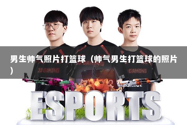 男生帅气照片打篮球（帅气男生打篮球的照片）