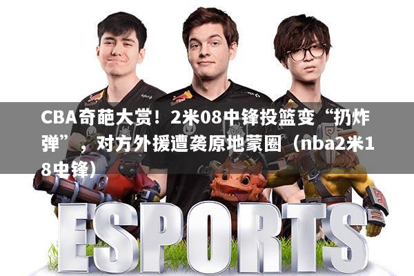 CBA奇葩大赏！2米08中锋投篮变“扔炸弹”，对方外援遭袭原地蒙圈（nba2米18中锋）