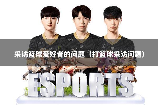 采访篮球爱好者的问题（打篮球采访问题）