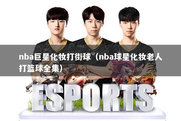 nba巨星化妆打街球（nba球星化妆老人打篮球全集）