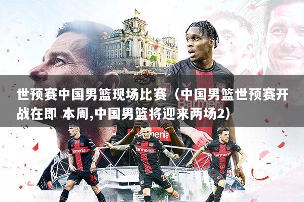 世预赛中国男篮现场比赛（中国男篮世预赛开战在即 本周,中国男篮将迎来两场2）