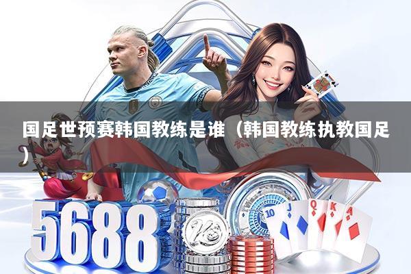 国足世预赛韩国教练是谁（韩国教练执教国足）