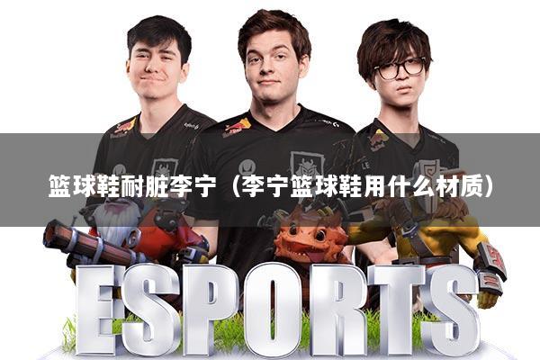 篮球鞋耐脏李宁（李宁篮球鞋用什么材质）