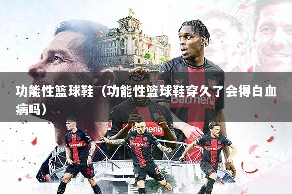 功能性篮球鞋（功能性篮球鞋穿久了会得白血病吗）