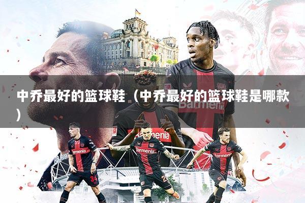 中乔最好的篮球鞋（中乔最好的篮球鞋是哪款）