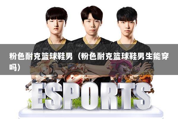 粉色耐克篮球鞋男（粉色耐克篮球鞋男生能穿吗）